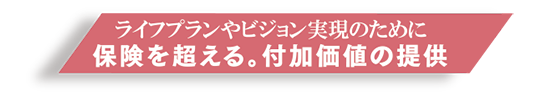 ライフプランニング実現のために 保険を超える。付加価値の提供