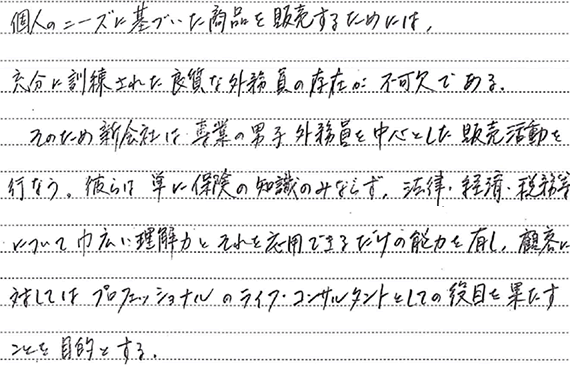 個人のニーズに基づいた商品を販売するためには、充分に訓練された良質な外務員の存在が不可欠である。そのため新会社は専業の男子外務員を中心とした販売活動を行なう。彼らは単に保険の知識のみならず、法律・経済・税務等について巾広い理解力とそれに応用できるだけの能力を有し、顧客に対してはプロフェッショナルのライフ・コンサルタントとしての役割を果たすことを目的とする。