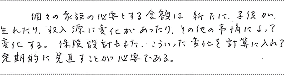 個々の家族の必要とする金額は新たに子供が生れたり、収入源に変化があったり、その他の事情によって変化する。保険設計もまた、こういった変化を計算に入れて定期的に見直すことが必要である。