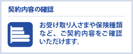 契約内容の確認　お受け取り人さまや保険種類など、ご契約内容をご確認いただけます、