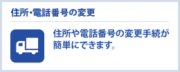 住所・電話番号の変更　住所や電話番号の変更手続が簡単にできます。