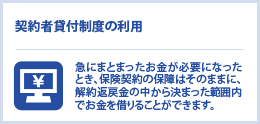 契約者貸付制度の利用　急にまとまったお金が必要になったとき、保険契約の保障はそのままに、解約返戻金の中から決まった範囲内でお金を借りることができます。