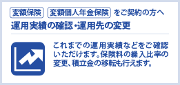 [変額保険][変額個人年金保険]をご契約の方へ運用実績の確認・運用先の変更　これまでの運用実績などをご確認いただけます。保険料の繰入比率の変更、積立金の移転も行えます。