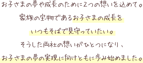 お子さまの夢や成長のために２つの想いを込めて。家族の宝物であるお子さまの成長をいつもそばで見守っていたい。そうした両社の想いがひとつになり、お子さまの夢の実現に向けともに歩み始めました。