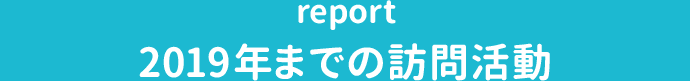 report 2019年までの訪問活動