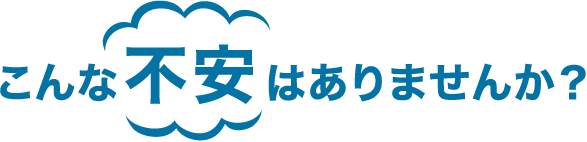 こんな不安はありませんか？